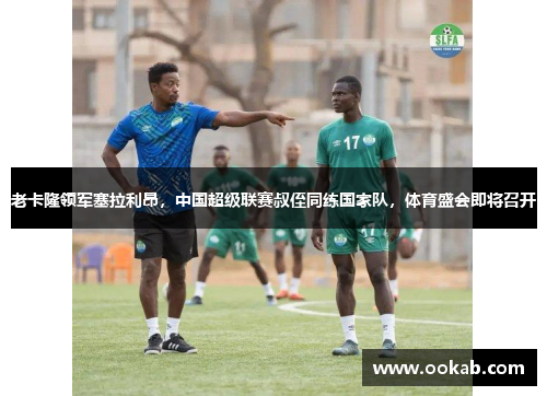 老卡隆领军塞拉利昂，中国超级联赛叔侄同练国家队，体育盛会即将召开